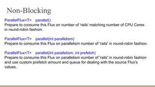 Non-Blocking
ParallelFlux<T> parallel()
Prepare to consume this Flux on number of 'rails' matching number of CPU Cores
in round-robin fashion.
ParallelFlux<T> parallel(int parallelism)
Prepare to consume this Flux on parallelism number of 'rails' in round-robin fashion.
ParallelFlux<T> parallel(int parallelism, int prefetch)
Prepare to consume this Flux on parallelism number of 'rails' in round-robin fashion
and use custom prefetch amount and queue for dealing with the source Flux's
values.
 