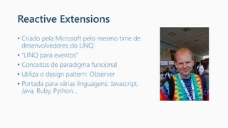 Reactive Extensions
• Criado pela Microsoft pelo mesmo time de
desenvolvedores do LINQ
• “LINQ para eventos”
• Conceitos de paradigma funcional
• Utiliza o design pattern: Observer
• Portada para várias linguagens: Javascript,
Java, Ruby, Python...
 