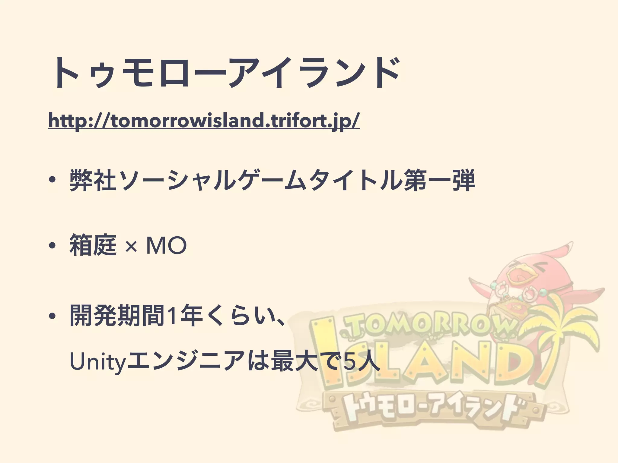 トゥモローアイランド
http://tomorrowisland.trifort.jp/
• 弊社ソーシャルゲームタイトル第一弾
• 箱庭 × MO
• 開発期間1年くらい、          
Unityエンジニアは最大で5人
 
