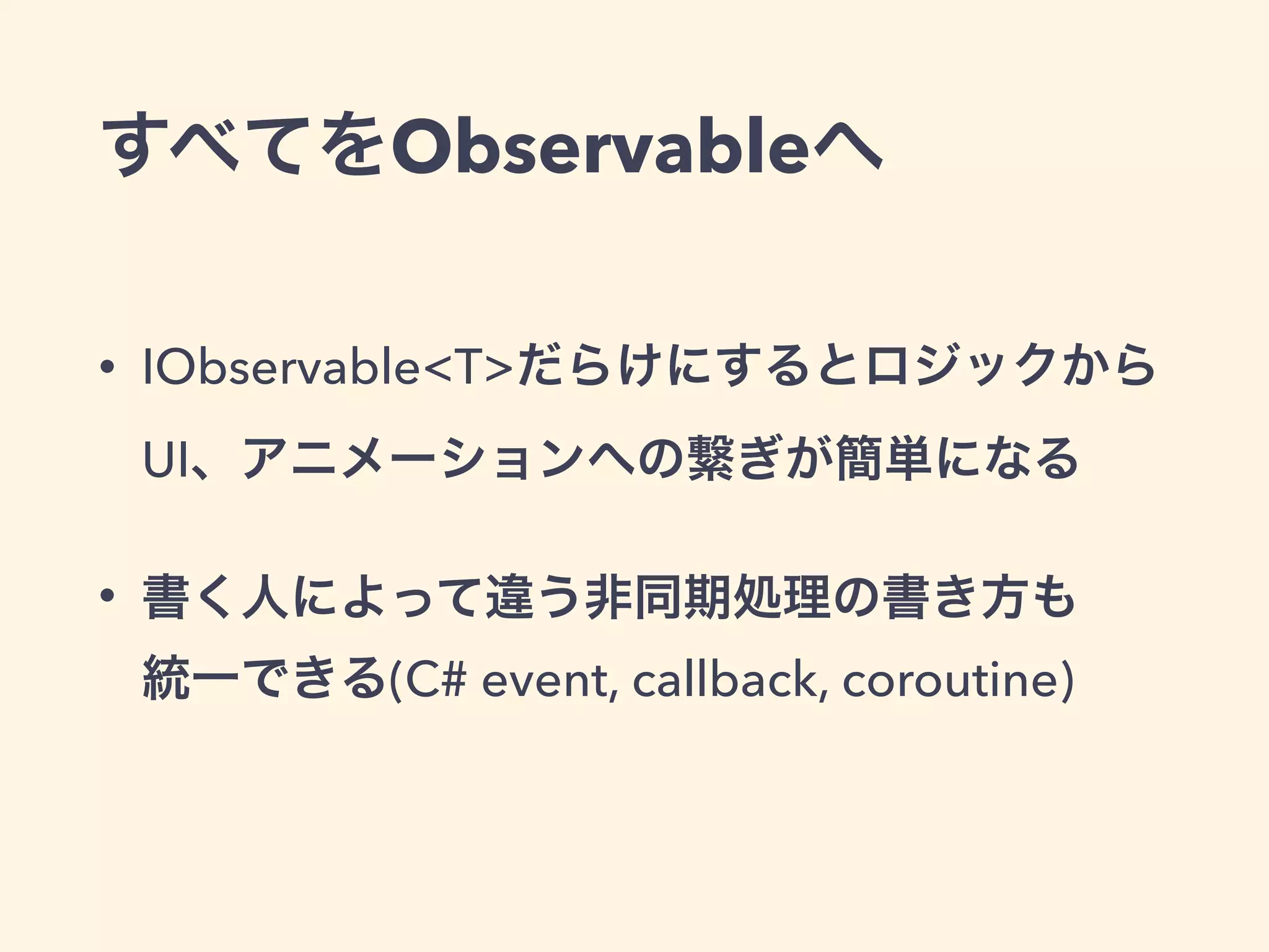 すべてをObservableへ
• IObservable<T>だらけにするとロジックから
UI、アニメーションへの繋ぎが簡単になる
• 書く人によって違う非同期処理の書き方も 
統一できる(C# event, callback, coroutine)
 