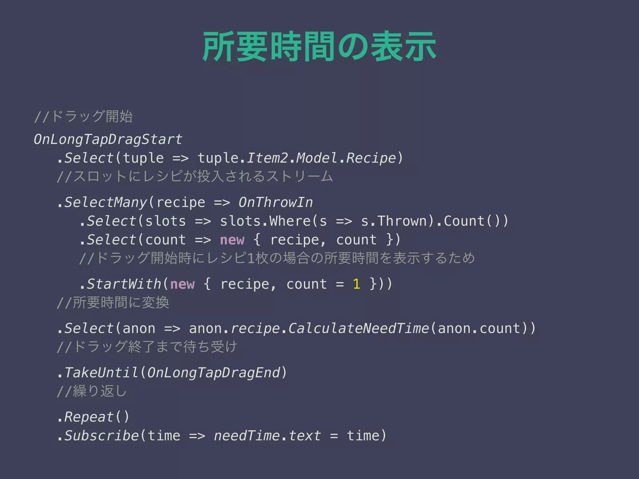所要時間の表示
//ドラッグ開始
OnLongTapDragStart
.Select(tuple => tuple.Item2.Model.Recipe)
//スロットにレシピが投入されるストリーム
.SelectMany(recipe => OnThrowIn
.Select(slots => slots.Where(s => s.Thrown).Count()) 
.Select(count => new { recipe, count })
//ドラッグ開始時にレシピ1枚の場合の所要時間を表示するため 
.StartWith(new { recipe, count = 1 }))
//所要時間に変換
.Select(anon => anon.recipe.CalculateNeedTime(anon.count))
//ドラッグ終了まで待ち受け 
.TakeUntil(OnLongTapDragEnd)
//繰り返し 
.Repeat() 
.Subscribe(time => needTime.text = time) 
 