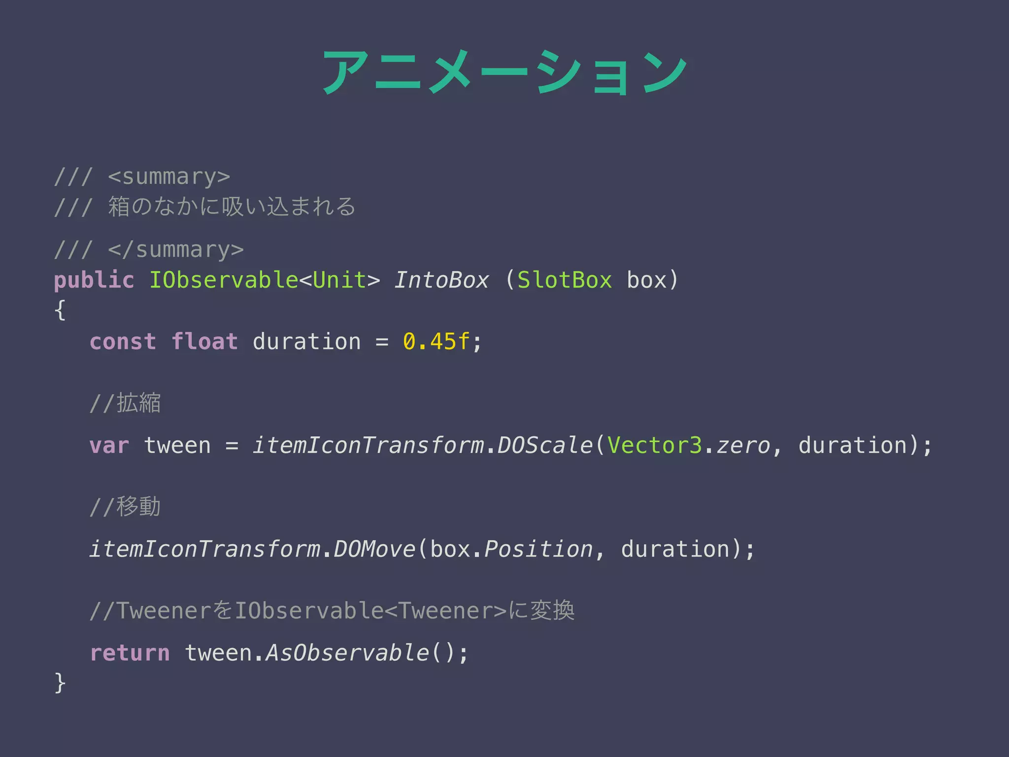 アニメーション
/// <summary> 
/// 箱のなかに吸い込まれる 
/// </summary> 
public IObservable<Unit> IntoBox (SlotBox box)
{
const float duration = 0.45f;
//拡縮 
var tween = itemIconTransform.DOScale(Vector3.zero, duration);
//移動
itemIconTransform.DOMove(box.Position, duration);
//TweenerをIObservable<Tweener>に変換 
return tween.AsObservable();
} 
 