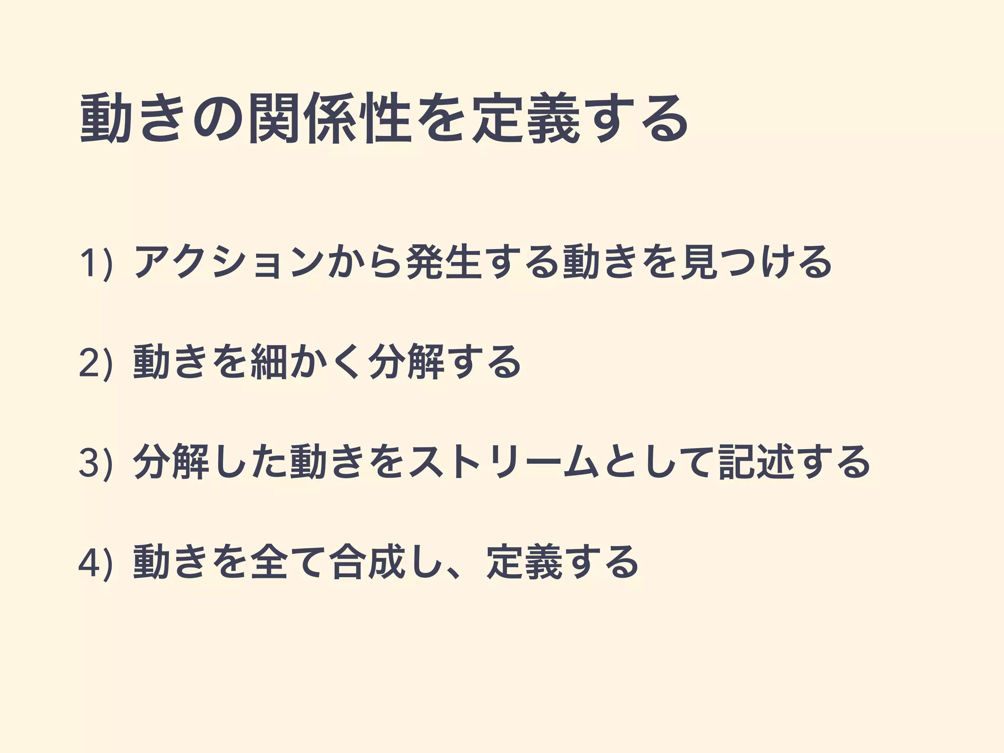 1) アクションから発生する動きを見つける
2) 動きを細かく分解する
3) 分解した動きをストリームとして記述する
4) 動きを全て合成し、定義する
動きの関係性を定義する
 