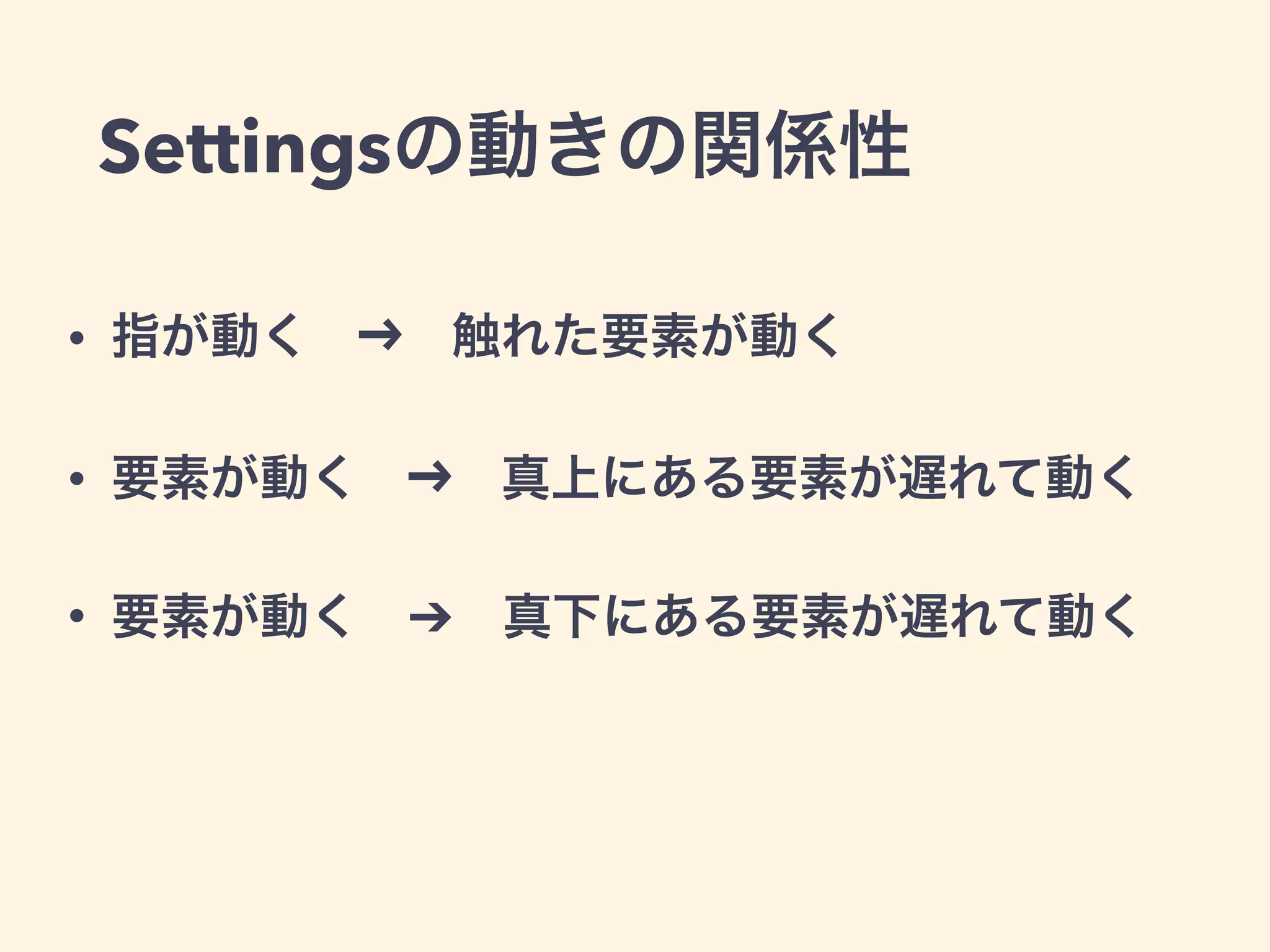 Settingsの動きの関係性
• 指が動く   触れた要素が動く
• 要素が動く   真上にある要素が遅れて動く
• 要素が動く ➔ 真下にある要素が遅れて動く
 