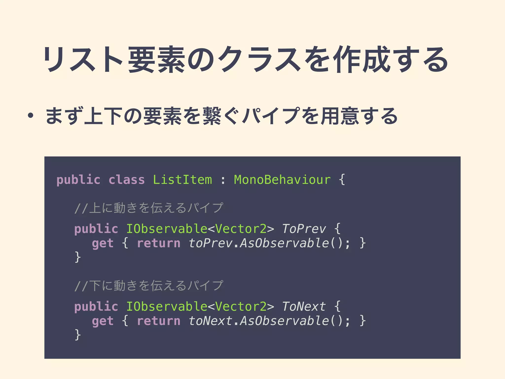 public class ListItem : MonoBehaviour { 
 
//上に動きを伝えるパイプ 
public IObservable<Vector2> ToPrev { 
get { return toPrev.AsObservable(); } 
} 
 
//下に動きを伝えるパイプ 
public IObservable<Vector2> ToNext { 
get { return toNext.AsObservable(); } 
}
• まず上下の要素を繋ぐパイプを用意する
リスト要素のクラスを作成する
 