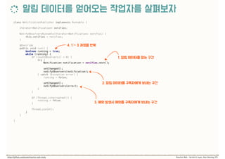 class NotificationPublisher implements Runnable { 
 
Iterator<Notification> notifies; 
 
NotifyObserversRunnable(Iterator<Notification> notifies) { 
this.notifies = notifies; 
} 
 
@Override 
public void run() { 
boolean running = true; 
while (running) { 
if (countObservers() > 0) { 
try { 
Notification notification = notifies.next(); 
 
setChanged(); 
notifyObservers(notification); 
} catch (Exception error) { 
running = false; 
 
setChanged(); 
notifyObservers(error); 
} 
} 
 
if (Thread.interrupted()) { 
running = false; 
} 
 
Thread.yield(); 
} 
} 
 
}
 
