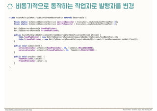 class AsyncMultipleNotificationStreamObservable extends Observable { 
 
final static ScheduledExecutorService serviceExecutor = Executors.newScheduledThreadPool(2); 
final static ScheduledExecutorService notifyExecutor = Executors.newScheduledThreadPool(1); 
 
NotifyObserversRunnable feedPublisher; 
NotifyObserversRunnable friendPublisher; 
 
public AsyncMultipleNotificationStreamObservable(NotificationStream stream) { 
this.feedPublisher = new NotifyObserversRunnable(requireNonNull(stream).feedNotifies()); 
this.friendPublisher = new NotifyObserversRunnable(requireNonNull(stream).friendRecommendationNotifies()); 
} 
 
public void subscribe() { 
serviceExecutor.schedule(feedPublisher, 10, TimeUnit.MILLISECONDS); 
serviceExecutor.schedule(friendPublisher, 10, TimeUnit.MILLISECONDS); 
} 
 
public void unsubscribe() { 
feedPublisher.cancel(); 
friendPublisher.cancel(); 
}
}
 