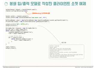 SocketChannel channel = SocketChannel.open(); 
channel.configureBlocking(true); 
 
Socket socket = channel.socket(); 
socket.connect(new InetSocketAddress("www.naver.com", 80)); 
 
BufferedReader input = new BufferedReader(new InputStreamReader(socket.getInputStream())); 
PrintStream output = new PrintStream(socket.getOutputStream()); 
 
output.println("GET / HTTP/1.0"); 
output.println(); 
 
StringBuilder response = new StringBuilder(); 
String line = input.readLine(); 
while (Objects.nonNull(line)) { 
response.append(line).append("n"); 
line = input.readLine(); 
 
// body  
if ("".equals(line)) { 
while (Objects.nonNull(line)) { 
line = input.readLine(); 
} 
} 
} 
 
input.close(); 
output.close();
 