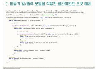 AsynchronousChannelGroup asynchronousChannelGroup = AsynchronousChannelGroup.withFixedThreadPool(1);
AsynchronousSocketChannel asynchronousSocketChannel = AsynchronousSocketChannel.open(asynchronousChannelGroup);
SocketAddress socketAddress = new InetSocketAddress(“www.naver.com”, 80); 
 
asynchronousSocketChannel.connect(socketAddress, null, new CompletionHandler<Void, Void>() { 
@Override 
public void completed(Void v, Void attachment) { 
//
 
asynchronousSocketChannel.write(writeBuffer, null, new CompletionHandler<Integer, Void>() { 
@Override 
public void completed(Integer length, Void attachment) {
//
 
asynchronousSocketChannel.read(readBuffer, null, new CompletionHandler<Integer, Void>() { 
@Override 
public void completed(Integer length, Void attachment) {
//
} 
@Override 
public void failed(Throwable error, Void attachment) { 
//  
} 
}); 
} 
@Override 
public void failed(Throwable error, Void attachment) { 
//  
} 
}); 
} 
@Override 
public void failed(Throwable exc, Void attachment) { 
//  
} 
});
 