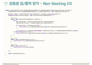 public CompletableFuture<FriendRecommendationNotify> getRecommendationNotifyAsync(String username) { 
CompletableFuture<FriendRecommendationNotify> completableFuture = new CompletableFuture<>(); 
 
HttpGet request = new HttpGet(String.format(url, username, processing.name())); 
httpAsyncClient.execute(request, new FutureCallback<HttpResponse>() { 
 
@Override 
public void completed(HttpResponse response) { 
try { 
int statusCode = response.getStatusLine().getStatusCode(); 
InputStream content = response.getEntity().getContent(); 
 
if (statusCode != HttpStatus.SC_OK) { 
completableFuture.completeExceptionally(new ServiceOperationException()); 
} 
 
completableFuture.complete(objectMapper.readValue(content, FriendRecommendationNotify.class)); 
} catch (IOException error) { 
completableFuture.completeExceptionally(new ServiceOperationException(error)); 
} 
} 
 
@Override 
public void failed(Exception error) { 
completableFuture.completeExceptionally(error); 
} 
 
@Override 
public void cancelled() { 
completableFuture.cancel(true); 
} 
 
}); 
 
return completableFuture; 
}
 