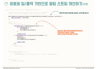 class NotificationPublisher implements Runnable { 
 
final Supplier<CompletableFuture<Notification>> notifies; 
final AtomicBoolean running = new AtomicBoolean(true); 
 
NotifyObserversRunnable(Supplier<CompletableFuture<Notification>> notifies) { 
this.notifies = notifies; 
} 
 
@Override 
public void run() { 
if (countObservers() > 0) { 
notifies.get().thenAcceptAsync(event -> { 
if (running.get()) { 
setChanged(); 
notifyObservers(event); 
} 
 
schedule(20); 
}, notifyExecutor).exceptionally(throwable -> { 
cancel(); 
setChanged(); 
notifyObservers(throwable); 
 
return null; 
}); 
} else { 
schedule(50); 
} 
} 
 
void schedule(long millis) { 
if (running.get()) { 
serviceExecutor.schedule(this, millis, TimeUnit.MILLISECONDS); 
} 
} 
 
void cancel() { 
running.set(false); 
} 
}
 