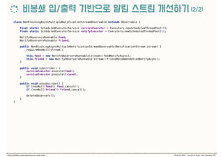 class NonBlockingAsyncMultipleNotificationStreamObservable extends Observable { 
 
final static ScheduledExecutorService serviceExecutor = Executors.newScheduledThreadPool(1); 
final static ScheduledExecutorService notifyExecutor = Executors.newScheduledThreadPool(1); 
 
NotifyObserversRunnable feed; 
NotifyObserversRunnable friend; 
 
public NonBlockingAsyncMultipleNotificationStreamObservable(NotificationStream stream) { 
requireNonNull(stream); 
 
this.feed = new NotifyObserversRunnable(stream::feedNotifyAsync); 
this.friend = new NotifyObserversRunnable(stream::friendRecommendationNotifyAsync); 
} 
 
public void subscribe() { 
serviceExecutor.execute(feed); 
serviceExecutor.execute(friend); 
} 
 
public void unsubscribe() { 
if (nonNull(feed)) feed.cancel(); 
if (nonNull(friend)) friend.cancel(); 
 
deleteObservers(); 
} 
}
 