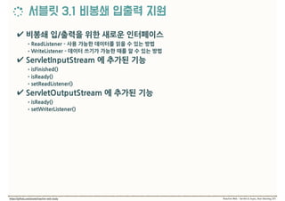 ✔ 비봉쇄 입/출력을 위한 새로운 인터페이스
•ReadListener - 사용 가능한 데이터를 읽을 수 있는 방법
•WriteListener - 데이터 쓰기가 가능한 때를 알 수 있는 방법
✔ ServletInputStream 에 추가된 기능
•isFinished()
•isReady()
•setReadListener()
✔ ServletOutputStream 에 추가된 기능
•isReady()
•setWriterListener()
 