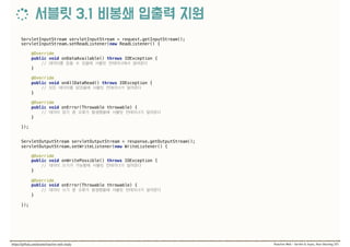 ServletInputStream servletInputStream = request.getInputStream(); 
servletInputStream.setReadListener(new ReadListener() { 
 
@Override 
public void onDataAvailable() throws IOException { 
//  
} 
 
@Override 
public void onAllDataRead() throws IOException { 
//  
} 
 
@Override 
public void onError(Throwable throwable) { 
//  
} 
 
});
ServletOutputStream servletOutputStream = response.getOutputStream(); 
servletOutputStream.setWriteListener(new WriteListener() { 
 
@Override 
public void onWritePossible() throws IOException { 
//  
} 
 
@Override 
public void onError(Throwable throwable) { 
//  
} 
 
});
 