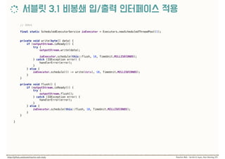 //
final static ScheduledExecutorService ioExecutor = Executors.newScheduledThreadPool(1);
 
private void write(byte[] data) { 
if (outputStream.isReady()) { 
try { 
outputStream.write(data); 
 
ioExecutor.schedule(this::flush, 10, TimeUnit.MILLISECONDS); 
} catch (IOException error) { 
handlerError(error); 
} 
} else { 
ioExecutor.schedule(() -> write(data), 10, TimeUnit.MILLISECONDS); 
} 
} 
 
private void flush() { 
if (outputStream.isReady()) { 
try { 
outputStream.flush(); 
} catch (IOException error) { 
handlerError(error); 
} 
} else { 
ioExecutor.schedule(this::flush, 10, TimeUnit.MILLISECONDS); 
} 
} 
 
}
 