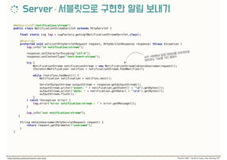 @WebServlet("/notification/stream") 
public class NotificationStreamServlet extends HttpServlet { 
final static Log log = LogFactory.getLog(NotificationStreamServlet.class);
 
@Override 
protected void service(HttpServletRequest request, HttpServletResponse response) throws Exception {
log.info("in notification/stream"); 
 
response.setCharacterEncoding("utf-8"); 
response.setContentType("text/event-stream"); 
 
try { 
NotificationStream notificationStream = new NotificationStream(obtainUsername(request)); 
Iterator<Notification> notifies = notificationStream.feedNotifies(); 
 
while (notifies.hasNext()) { 
Notification notification = notifies.next(); 
 
ServletOutputStream outputStream = response.getOutputStream(); 
outputStream.write(("event: " + notification.getEvent() + "n").getBytes()); 
outputStream.write(("data: " + notification.getData() + "nn").getBytes()); 
outputStream.flush(); 
} 
} catch (Exception error) { 
log.error("error notification/stream : " + error.getMessage()); 
} 
 
log.info("out notification/stream”);
} 
 
String obtainUsername(HttpServletRequest request) { 
return request.getParameter("username"); 
} 
}
 