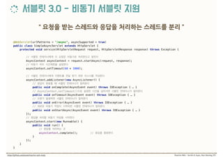 @WebServlet(urlPatterns = "/async", asyncSupported = true) 
public class SimpleAsyncServlet extends HttpServlet { 
protected void service(HttpServletRequest request, HttpServletResponse response) throws Exception {
 
//  
AsyncContext asyncContext = request.startAsync(request, response); 
//  
asyncContext.setTimeout(60 * 1000);
 
//  
asyncContext.addListener(new AsyncListener() { 
//
public void onComplete(AsyncEvent event) throws IOException { … }
// AsyncContext.setTimeout()  
public void onTimeout(AsyncEvent event) throws IOException { … } 
//
public void onError(AsyncEvent event) throws IOException { … }
//  
public void onStartAsync(AsyncEvent event) throws IOException { … } 
}); 
//  
asyncContext.start(new Runnable() { 
public void run() { 
//  
asyncContext.complete(); //  
} 
}); 
} 
}
 