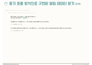 public class SynchronousCallExample { 
 
public static void main(String[] args) { 
 
 
NotifyApi notifyApi = new NotifyApi(); 
String username = "guest"; 
 
 
FeedNotify feedNotify = notifyApi.getFeedNotify(username); 
 
// feedNotify  
 
 
FriendRecommendationNotify friendNotify = notifyApi.getFriendRecommendationNotify(username); 
 
// friendNotify  
 
} 
 
}
 