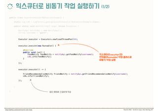 public class AsynchronousCallByExecutorExample { 
 
static Log LOG = LogFactory.getLog(AsynchronousCallByExecutorExample.class); 
 
public static void main(String[] args) throws Exception { 
 
NotifyApi notifyApi = new NotifyApi(); 
String username = "guest"; 
 
 
Executor executor = Executors.newFixedThreadPool(4); 
 
 
executor.execute(new Runnable() {
 
@Override 
public void run() { 
FeedNotify feedNotify = notifyApi.getFeedNotify(username); 
LOG.info(feedNotify); 
}
 
}); 
 
executor.execute(() -> {
 
FriendRecommendationNotify friendNotify = notifyApi.getFriendRecommendationNotify(username); 
LOG.info(friendNotify);
 
}); 
 
} 
 
}
 