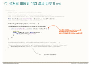 class NotifyApi { 
 
static Log LOG = LogFactory.getLog(NotifyApi.class); 
 
final String FEED_NOTIFY_URL = "http://localhost:9000/user/%s/feed"; 
final String FRIEND_NOTIFY_URL = "http://localhost:9000/user/%s/friend-recommendation"; 
 
final ExecutorService executorService = Executors.newCachedThreadPool(); 
final ObjectMapper objectMapper = new ObjectMapper(); 
 
FeedNotify getFeedNotify(String username) { … } 
 
Future<FeedNotify> getFeedNotifyForFuture(String username) {
 
return executorService.submit(new Callable<FeedNotify>() {
 
@Override 
public FeedNotify call() throws Exception { 
return getFeedNotify(username); 
}
 
}); 
} 
 
FriendRecommendationNotify getFriendRecommendationNotify(String username) { … } 
 
Future<FriendRecommendationNotify> getFriendRecommendationNotifyForFuture(String username) { 
return executorService.submit(() -> getFriendRecommendationNotify(username)); 
} 
 
}
 