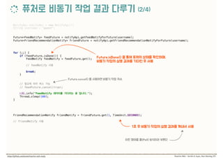 NotifyApi notifyApi = new NotifyApi(); 
String username = "guest"; 
 
 
Future<FeedNotify> feedFuture = notifyApi.getFeedNotifyForFuture(username); 
Future<FriendRecommendationNotify> friendFuture = notifyApi.getFriendRecommendationNotifyForFuture(username); 
 
for (;;) { 
if (feedFuture.isDone()) { 
FeedNotify feedNotify = feedFuture.get(); 
 
// feedNotify  
 
break; 
} 
 
//  
// feedFuture.cancel(true);
 
LOG.info("FeedNotify ."); 
Thread.sleep(100); 
} 
 
 
FriendRecommendationNotify friendNotify = friendFuture.get(1, TimeUnit.SECONDS); 
 
// friendNotify
 
