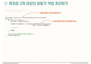 NotifyApi notifyApi = new NotifyApi(); 
String username = "elton"; 
 
 
Future<User> userFuture = notifyApi.getUserForFuture(username); 
for (;;) { 
if (userFuture.isDone()) { 
User user = userFuture.get(); 
 
FeedNotify feedNotify = notifyApi.getFeedNotifyForFuture(user)
.get(1, TimeUnit.SECONDS); 
 
//  
 
break; 
} 
 
LOG.info("User ."); 
Thread.sleep(100); 
}
 