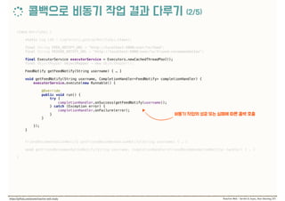 class NotifyApi { 
 
static Log LOG = LogFactory.getLog(NotifyApi.class); 
 
final String FEED_NOTIFY_URL = "http://localhost:9000/user/%s/feed"; 
final String FRIEND_NOTIFY_URL = "http://localhost:9000/user/%s/friend-recommendation"; 
 
final ExecutorService executorService = Executors.newCachedThreadPool(); 
final ObjectMapper objectMapper = new ObjectMapper(); 
 
FeedNotify getFeedNotify(String username) { … } 
 
void getFeedNotify(String username, CompletionHandler<FeedNotify> completionHandler) { 
executorService.execute(new Runnable() {
 
@Override 
public void run() { 
try { 
completionHandler.onSuccess(getFeedNotify(username)); 
} catch (Exception error) { 
completionHandler.onFailure(error); 
} 
}
 
}); 
} 
 
FriendRecommendationNotify getFriendRecommendationNotify(String username) { … } 
 
void getFriendRecommendationNotify(String username, CompletionHandler<FriendRecommendationNotify> handler) { … } 
 
}
 