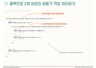 NotifyApi notifyApi = new NotifyApi(); 
String username = "elton"; 
 
 
notifyApi.getUser(username, new NotifyApi.CompletionHandler<User>() { 
 
@Override 
public void onSuccess(User user) { 
 
notifyApi.getFeedNotify(user, new NotifyApi.CompletionHandler<FeedNotify>() { 
 
@Override 
public void onSuccess(FeedNotify feedNotify) { 
//  
} 
 
@Override 
public void onFailure(Throwable error) { 
//  
} 
 
}); 
 
} 
 
@Override 
public void onFailure(Throwable error) { 
//  
} 
 
});
 