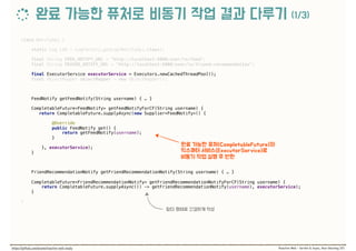 class NotifyApi { 
 
static Log LOG = LogFactory.getLog(NotifyApi.class); 
 
final String FEED_NOTIFY_URL = "http://localhost:9000/user/%s/feed"; 
final String FRIEND_NOTIFY_URL = "http://localhost:9000/user/%s/friend-recommendation"; 
 
final ExecutorService executorService = Executors.newCachedThreadPool(); 
final ObjectMapper objectMapper = new ObjectMapper(); 
 
FeedNotify getFeedNotify(String username) { … } 
 
CompletableFuture<FeedNotify> getFeedNotifyForCF(String username) {
return CompletableFuture.supplyAsync(new Supplier<FeedNotify>() {
 
@Override 
public FeedNotify get() { 
return getFeedNotify(username); 
}
 
}, executorService); 
} 
 
FriendRecommendationNotify getFriendRecommendationNotify(String username) { … } 
 
CompletableFuture<FriendRecommendationNotify> getFriendRecommendationNotifyForCF(String username) { 
return CompletableFuture.supplyAsync(() -> getFriendRecommendationNotify(username), executorService); 
} 
 
}
 
