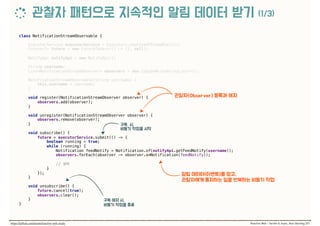class NotificationStreamObservable { 
 
ExecutorService executorService = Executors.newFixedThreadPool(1); 
Future<?> future = new FutureTask<>(() -> {}, null); 
 
NotifyApi notifyApi = new NotifyApi(); 
 
String username; 
List<NotificationStreamObserver> observers = new CopyOnWriteArrayList<>(); 
 
NotificationStreamObservable(String username) { 
this.username = username; 
} 
 
void register(NotificationStreamObserver observer) { 
observers.add(observer); 
} 
 
void unregister(NotificationStreamObserver observer) { 
observers.remove(observer); 
} 
 
void subscribe() { 
future = executorService.submit(() -> { 
boolean running = true; 
while (running) { 
Notification feedNotify = Notification.of(notifyApi.getFeedNotify(username)); 
observers.forEach(observer -> observer.onNotification(feedNotify));
//  
} 
}); 
} 
 
void unsubscribe() { 
future.cancel(true); 
observers.clear(); 
} 
}
 