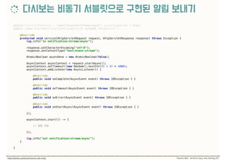 @WebServlet(urlPatterns = "/notification/stream/async", asyncSupported = true) 
public class AsyncNotificationStreamServlet extends HttpServlet { 
@Override 
protected void service(HttpServletRequest request, HttpServletResponse response) throws Exception { 
log.info("in notification/stream/async"); 
 
response.setCharacterEncoding("utf-8"); 
response.setContentType("text/event-stream"); 
 
AtomicBoolean asyncDone = new AtomicBoolean(false); 
 
AsyncContext asyncContext = request.startAsync(); 
asyncContext.setTimeout((new Random().nextInt(5) + 5) * 1000); 
asyncContext.addListener(new AsyncListener() { 
 
@Override 
public void onComplete(AsyncEvent event) throws IOException { } 
 
@Override 
public void onTimeout(AsyncEvent event) throws IOException { } 
 
@Override 
public void onError(AsyncEvent event) throws IOException { } 
 
@Override 
public void onStartAsync(AsyncEvent event) throws IOException { } 
 
});
 
asyncContext.start(() -> { 
//
 
}); 
 
log.info("out notification/stream/async"); 
}
}
 