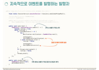 public class NotificationStreamObservable extends Observable { 
 
final static ExecutorService executorService = Executors.newCachedThreadPool(); 
 
Iterator<Notification> feedNotifies; 
Future<?> feedFuture; 
 
public NotificationStreamObservable(NotificationStream stream) { 
this.feedNotifies = Objects.requireNonNull(stream.feedNotifies()); 
} 
 
public void subscribe() { 
feedFuture = executorService.submit(() -> { 
boolean running = true; 
while (running) { 
if (countObservers() > 0) { 
try { 
Notification notification = feedNotifies.next(); 
 
setChanged(); 
notifyObservers(notification); 
} catch (Exception error) { 
running = false; 
 
setChanged(); 
notifyObservers(error); 
} 
} 
if (Thread.interrupted()) { 
running = false; 
} 
Thread.yield(); 
} 
}); 
} 
 
public void unsubscribe() { 
feedFuture.cancel(true); 
deleteObservers(); 
}
}
 