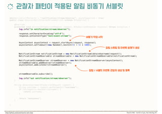 @WebServlet(urlPatterns = "/notification/stream/observer", asyncSupported = true) 
public class ObserverNotificationStreamServlet extends HttpServlet { 
 
@Override 
protected void service(HttpServletRequest request, HttpServletResponse response) throws Exception { 
log.info("in notification/stream/observer"); 
 
response.setCharacterEncoding("utf-8"); 
response.setContentType("text/event-stream"); 
 
 
AsyncContext asyncContext = request.startAsync(request, response); 
asyncContext.setTimeout((new Random().nextInt(5) + 5) * 1000); 
 
NotificationStream notificationStream = new NotificationStream(obtainUsername(request)); 
NotificationStreamObservable streamObservable = new NotificationStreamObservable(notificationStream); 
 
NotificationStreamObserver streamObserver = new NotificationStreamObserver(asyncContext); 
streamObservable.addObserver(streamObserver); 
asyncContext.addListener(streamObserver); 
 
streamObservable.subscribe(); 
 
log.info("out notification/stream/observer"); 
} 
 
String obtainUsername(HttpServletRequest request) { 
String username = request.getParameter("username"); 
if (StringUtils.hasText(username)) { 
return username; 
} 
 
return "anonymous"; 
}
 
}
 