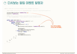 public class NotificationStreamObservable extends Observable { 
 
final static ExecutorService executorService = Executors.newCachedThreadPool(); 
 
Iterator<Notification> feedNotifies; 
Future<?> feedFuture; 
 
public NotificationStreamObservable(NotificationStream stream) { 
this.feedNotifies = requireNonNull(stream).feedNotifies(); 
} 
 
public void subscribe() { 
feedFuture = executorService.submit(() -> { 
boolean running = true; 
while (running) { 
if (countObservers() > 0) { 
try { 
Notification notification = feedNotifies.next();
 
setChanged(); 
notifyObservers(notification); 
} catch (Exception error) { 
running = false; 
 
setChanged(); 
notifyObservers(error); 
} 
}
//  
} 
}); 
} 
//
}
 