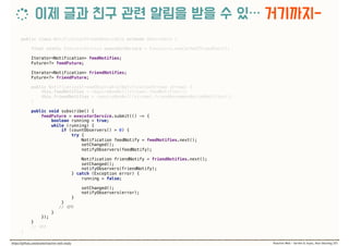 public class NotificationStreamObservable extends Observable { 
 
final static ExecutorService executorService = Executors.newCachedThreadPool(); 
 
Iterator<Notification> feedNotifies; 
Future<?> feedFuture;
Iterator<Notification> friendNotifies; 
Future<?> friendFuture; 
 
public NotificationStreamObservable(NotificationStream stream) { 
this.feedNotifies = requireNonNull(stream).feedNotifies(); 
this.friendNotifies = requireNonNull(stream).friendRecommendationNotifies(); 
} 
 
public void subscribe() { 
feedFuture = executorService.submit(() -> { 
boolean running = true; 
while (running) { 
if (countObservers() > 0) { 
try { 
Notification feedNotify = feedNotifies.next(); 
setChanged(); 
notifyObservers(feedNotify);
Notification friendNotify = friendNotifies.next(); 
setChanged(); 
notifyObservers(friendNotify); 
} catch (Exception error) { 
running = false; 
 
setChanged(); 
notifyObservers(error); 
} 
}
//  
} 
}); 
} 
//
}
 
