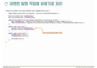 class MultipleNotificationStreamObservable extends Observable { 
 
final static ExecutorService executor = Executors.newCachedThreadPool(); 
 
NotificationPublisher feedPublisher; 
NotificationPublisher friendPublisher; 
 
public MultipleNotificationStreamObservable(NotificationStream stream) { 
this.feedPublisher = new NotificationPublisher(requireNonNull(stream).feedNotifies()); 
this.friendPublisher = new NotificationPublisher(requireNonNull(stream).friendRecommendationNotifies()); 
} 
 
public void subscribe() { 
executor.execute(feedPublisher); 
executor.execute(friendPublisher); 
} 
 
public void unsubscribe() { 
feedPublisher.cancel(); 
friendPublisher.cancel(); 
 
deleteObservers(); 
} 
 
}
 
