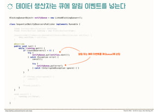 BlockingQueue<Object> notifyQueue = new LinkedBlockingQueue<>();
class SequentialNotifyObserversPublisher implements Runnable { 
 
final Iterator<Notification> notifies; 
final AtomicBoolean running = new AtomicBoolean(true); 
 
SequentialNotifyObserversRunnable(Iterator<Notification> notifies) { 
this.notifies = notifies; 
} 
 
@Override 
public void run() { 
while (running.get()) { 
if (countObservers() > 0) { 
try { 
notifyQueue.put(notifies.next()); 
} catch (Exception error) { 
cancel(); 
 
try { 
notifyQueue.put(error); 
} catch (InterruptedException ignore) { } 
} 
} 
 
if (Thread.interrupted()) { 
cancel(); 
} 
 
Thread.yield(); 
} 
} 
 
void cancel() { 
running.set(false); 
} 
 
}
 
