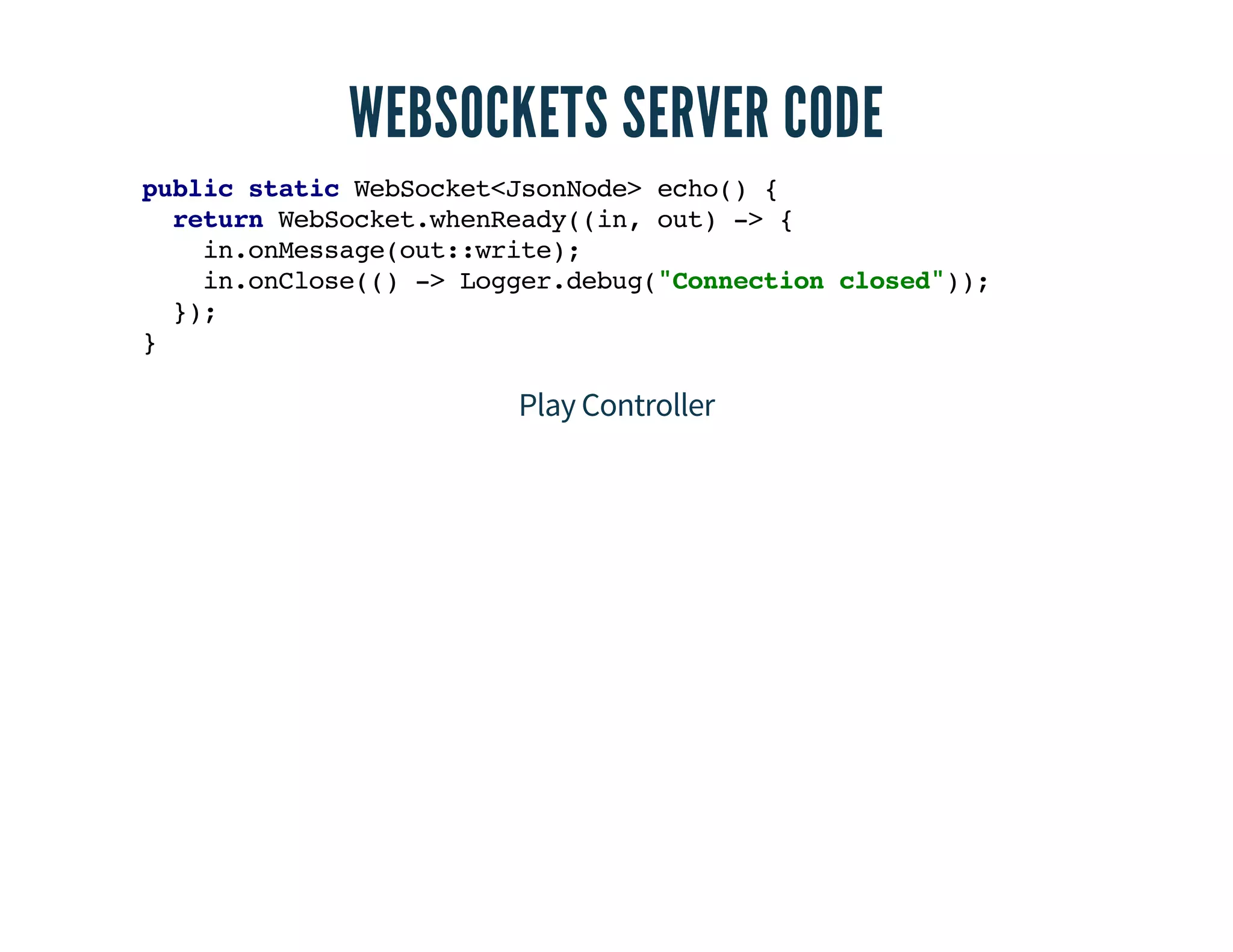 WEBSOCKETS SERVER CODE 
public static WebSocket<JsonNode> echo() { 
return WebSocket.whenReady((in, out) -> { 
in.onMessage(out::write); 
in.onClose(() -> Logger.debug("Connection closed")); 
}); 
} 
Play Controller 
 