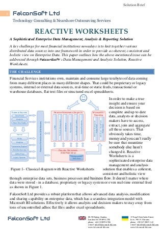 Solution Brief
1

FalconSoft Ltd
Technology Consulting & Nearshore Outsourcing Services
T

REACTIVE WORKSHEETS

A Sophisticated Enterprise Data Management, Analysis & Reporting Solution
A key challenge for most financial institutions nowadays is to knit together various
distributed data sources into one framework in order to provide a coherent, consistent and
holistic view on Enterprise Data. This paper outlines how the above-mentioned issue can be
addressed through FalconSoft’s Data Management and Analysis Solution, Reactive
Worksheets.
THE CHALLENGE

Financial Services institutions own, maintain and consume large terabytes of data coming
from many different places in many different shapes. That could be proprietary or legacy
systems, internal or external data sources, real-time or static feeds, transactional or
warehouse databases, flat text files or structured excel spreadsheets.

MS Excel / SharePoint
Power View

MS Excel /Sharepoint
Power Pivot

Custom Functions

Monitoring & Control

Risk Analytics

Complience

Portfolio Management

CRM

Reactive Worksheets (Middleware)

In order to make a true
insight and ensure your
decision is based on
complete and up to date
External Sources
Reactive Worksheets (Single UI)
Microsoft BI /
Reporting
Daily Feeds
data, analysts or decision
Analytics
makers have to access,
Real Time Feeds
extract, join and aggregate
all these sources. That
obviously takes time,
Internal
SOAs
money and you can’t really
Analytics
be sure that meantime
Calculation Engines
somebody else hasn’t
Workflow Services
Reactive Worksheets
changed it. Reactive
(Data Repository)
AdHoc Files
Configurations
Worksheets is a
Legacy Systems
Meta Data
sophisticated enterprise data
management and analysis
Figure 1- Classical diagram with Reactive Worksheets
solution that enables a coherent,
consistent and holistic view
through enterprise data sets, business processes and business flow. It doesn’t matter where
data were stored - in a database, proprietary or legacy system or even real-time external feed
as shown in Figure 1.
FalconSoft Ltd provides a robust platform that allows advanced data analysis, modification
and sharing capability on enterprise data, which has a seamless integration model with
Microsoft BI solutions. Effectively it allows analysts and decision makers to stay away from
tons of uncontrolled adhoc flat files and/or excel spreadsheets.

FalconSoft Ltd

88-90 Hatton Garden,
London, EC1N 8PG, UK
phone: +44 20 8859 6906
e-mail: info@falconsoft-ltd.com
www.falconsoft-ltd.com

15 Smal'-Stots'koho Street,
Lviv, 79015, Ukraine,
phone: +38 067 288 91 42
e-mail: info@falconsoft-ltd.com
www.falconsoft-ltd.com

 
