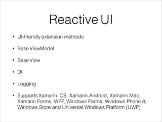 Reactive UI
• UI-friendly extension methods
• Base ViewModel
• Base View
• DI
• Logging
• Supports Xamarin.iOS, Xamarin.Android, Xamarin.Mac,
Xamarin Forms, WPF, Windows Forms, Windows Phone 8,
Windows Store and Universal Windows Platform (UWP)
 