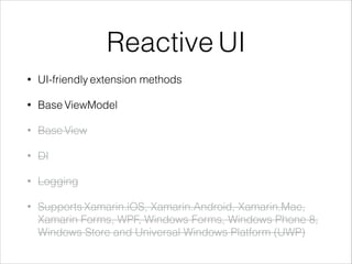 Reactive UI
• UI-friendly extension methods
• Base ViewModel
• Base View
• DI
• Logging
• Supports Xamarin.iOS, Xamarin.Android, Xamarin.Mac,
Xamarin Forms, WPF, Windows Forms, Windows Phone 8,
Windows Store and Universal Windows Platform (UWP)
 