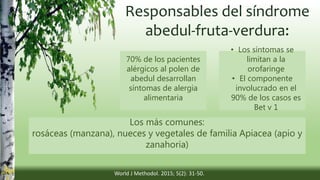 Responsables del síndrome
abedul-fruta-verdura:
70% de los pacientes
alérgicos al polen de
abedul desarrollan
síntomas de alergia
alimentaria
• Los síntomas se
limitan a la
orofaringe
• El componente
involucrado en el
90% de los casos es
Bet v 1
Los más comunes:
rosáceas (manzana), nueces y vegetales de familia Apiacea (apio y
zanahoria)
World J Methodol. 2015; 5(2): 31-50.
 