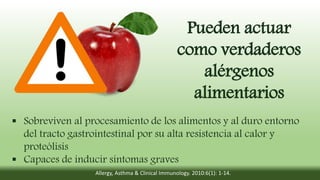 Pueden actuar
como verdaderos
alérgenos
alimentarios
 Sobreviven al procesamiento de los alimentos y al duro entorno
del tracto gastrointestinal por su alta resistencia al calor y
proteólisis
 Capaces de inducir síntomas graves
Allergy, Asthma & Clinical Immunology. 2010:6(1): 1-14.
 