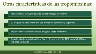 Otras características de las tropomiosinas:
Resistentes al calor, pH gástrico y peptidasa gastroentérica
Su alergenicidad se mantiene con alimentos cocinados y digeridos
Provocan reacciones sistémicas alérgicas hasta anafilaxia
Prevalencia de sensibilización a Der p 10 varía entre 9 y 18% hasta 30-55% en
regiones tropicales
World J Methodol. 2015; 5(2): 31-50.
 