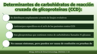 Se distribuyen ampliamente a través de linajes evolutivos
Anticuerpos específicos en el 20% de los pacientes contra CCD
Son glicoproteínas que contienen restos de carbohidratos llamados N-glicanos
No causan síntomas, pero pueden ser causa de confusión en pruebas de
Allergy, Asthma & Clinical Immunology. 2010:6(1): 1-14.
 