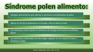 Alergias alimentarias que afectan a personas sensibilizadas al polen
Afecta al 5% de la población en Europa y 4% en Reino Unido
Los síntomas varían desde el síndrome de alergia oral hasta la anafilaxia
grave
Los alimentos implicados son de origen vegetal, en su mayoría frutas y
verduras crudas
World J Methodol. 2015; 5(2): 31-50.
 
