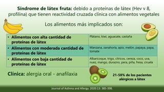 Síndrome de látex fruta: debido a proteínas de látex (Hev v 8,
profilina) que tienen reactividad cruzada clínica con alimentos vegetales
Los alimentos más implicados son:
• Alimentos con alta cantidad de
proteínas de látex
Plátano, kiwi, aguacate, castaña
• Alimentos con moderada cantidad de
proteínas de látex
Manzana, zanahoria, apio, melón, papaya, papa,
tomate
• Alimentos con baja cantidad de
proteínas de látex
Albaricoque, trigo, cítricos, cereza, coco, uva,
nuez, mango, durazno, pera, piña, fresa, ciruela
Clínica: alergia oral - anafilaxia
Journal of Asthma and Allergy. 2020:13: 385-398.
21-58% de los pacientes
alérgicos a látex
 
