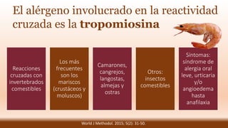 El alérgeno involucrado en la reactividad
cruzada es la tropomiosina
Reacciones
cruzadas con
invertebrados
comestibles
Los más
frecuentes
son los
mariscos
(crustáceos y
moluscos)
Camarones,
cangrejos,
langostas,
almejas y
ostras
Otros:
insectos
comestibles
Síntomas:
síndrome de
alergia oral
leve, urticaria
y/o
angioedema
hasta
anafilaxia
World J Methodol. 2015; 5(2): 31-50.
 