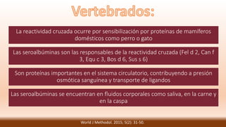 La reactividad cruzada ocurre por sensibilización por proteínas de mamíferos
domésticos como perro o gato
Las seroalbúminas son las responsables de la reactividad cruzada (Fel d 2, Can f
3, Equ c 3, Bos d 6, Sus s 6)
Son proteínas importantes en el sistema circulatorio, contribuyendo a presión
osmótica sanguínea y transporte de ligandos
Las seroalbúminas se encuentran en fluidos corporales como saliva, en la carne y
en la caspa
World J Methodol. 2015; 5(2): 31-50.
 