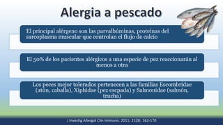El principal alérgeno son las parvalbúminas, proteínas del
sarcoplasma muscular que controlan el flujo de calcio
El 50% de los pacientes alérgicos a una especie de pez reaccionarán al
menos a otra
Los peces mejor tolerados pertenecen a las familias Escombridae
(atún, caballa), Xiphidae (pez escpada) y Salmonidae (salmón,
trucha)
J Investig Allergol Clin Immuno. 2011; 21(3): 162-170
 